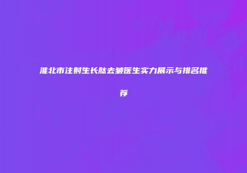 淮北市注射生长肽去皱医生实力展示与排名推荐