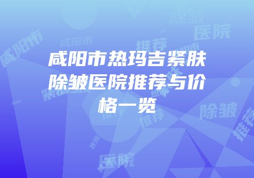 咸阳市热玛吉紧肤除皱医院推荐与价格一览