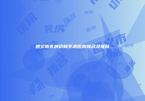 遵义市乳房切除手术医院排名及推荐