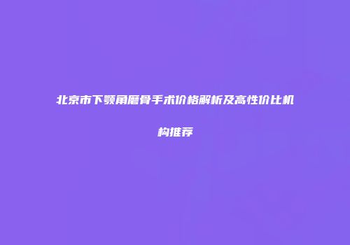 北京市下颚角磨骨手术价格解析及高性价比机构推荐