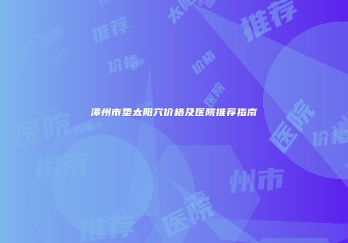 漳州市垫太阳穴价格及医院推荐指南