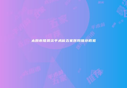 太原市隆鼻尖手术前五家医院推荐概览