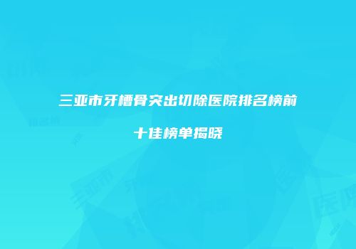 三亚市牙槽骨突出切除医院排名榜前十佳榜单揭晓