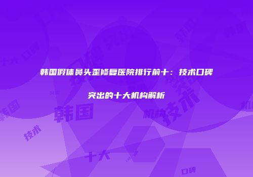 韩国假体鼻头歪修复医院排行前十：技术口碑突出的十大机构解析