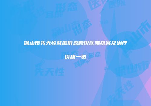 保山市先天性耳廓形态畸形医院排名及治疗价格一览