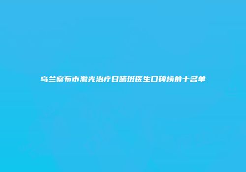 乌兰察布市激光治疗日晒斑医生口碑榜前十名单