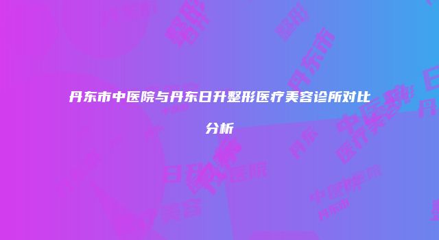 丹东市中医院与丹东日升整形医疗美容诊所对比分析