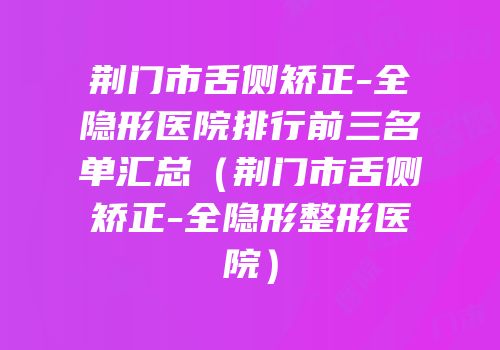 荆门市舌侧矫正-全隐形医院排行前三名单汇总（荆门市舌侧矫正-全隐形整形医院）