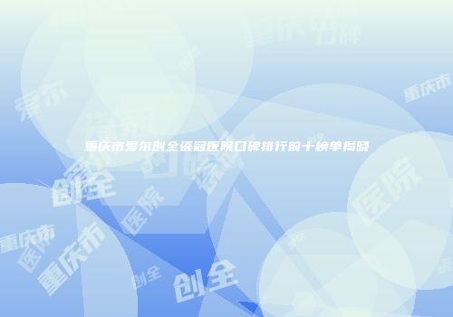 重庆市爱尔创全瓷冠医院口碑排行前十榜单揭晓