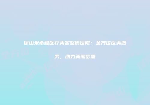 保山米希雅医疗美容整形医院：全方位医美服务，助力美丽梦想