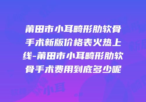 莆田市小耳畸形肋软骨手术新版价格表火热上线-莆田市小耳畸形肋软骨手术费用到底多少呢