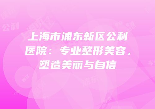 上海市浦东新区公利医院：专业整形美容，塑造美丽与自信