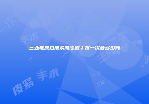 三亚电波拉皮紧肤除皱手术一次要多少钱