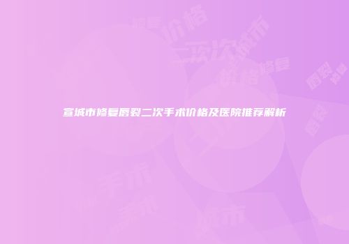 宣城市修复唇裂二次手术价格及医院推荐解析