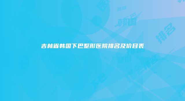 吉林省韩国下巴整形医院排名及价目表