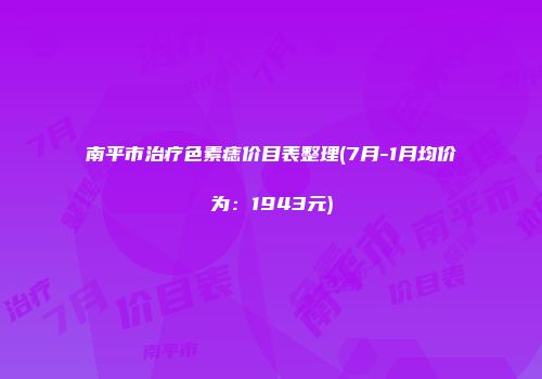 南平市治疗色素痣价目表整理(7月-1月均价为：1943元)