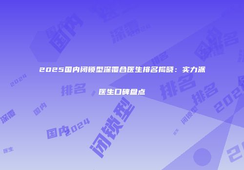 2025国内闭锁型深覆合医生排名揭晓：实力派医生口碑盘点