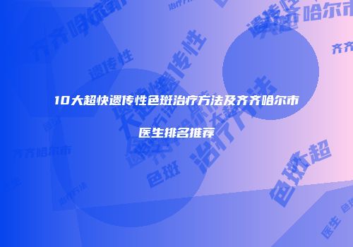 10大超快遗传性色斑治疗方法及齐齐哈尔市医生排名推荐