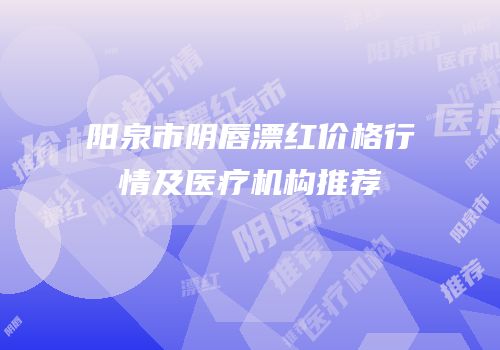 阳泉市阴唇漂红价格行情及医疗机构推荐