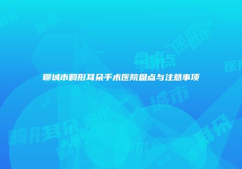 聊城市畸形耳朵手术医院盘点与注意事项