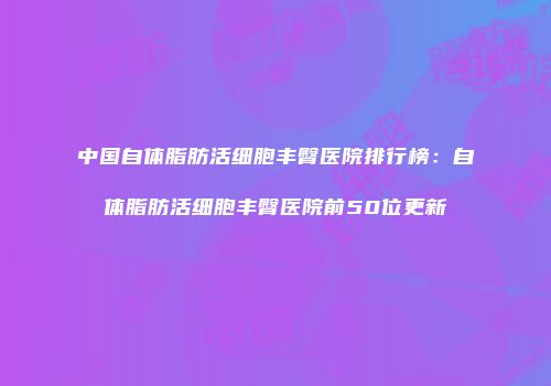 中国自体脂肪活细胞丰臀医院排行榜：自体脂肪活细胞丰臀医院前50位更新