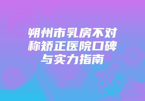 朔州市乳房不对称矫正医院口碑与实力指南