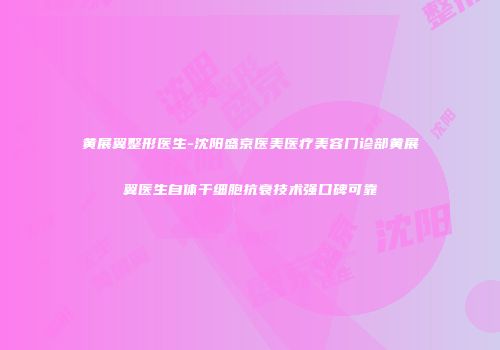 黄展翼整形医生-沈阳盛京医美医疗美容门诊部黄展翼医生自体干细胞抗衰技术强口碑可靠