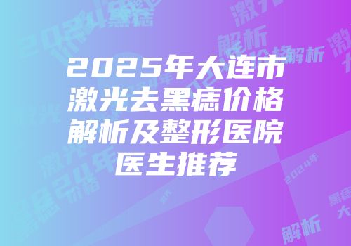 2025年大连市激光去黑痣价格解析及整形医院医生推荐