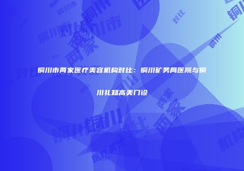 铜川市两家医疗美容机构对比：铜川矿务局医院与铜川礼知高美门诊