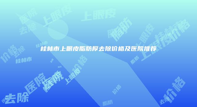 桂林市上眼皮脂肪厚去除价格及医院推荐