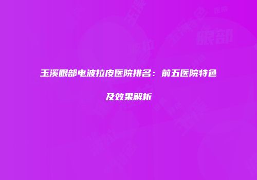 玉溪眼部电波拉皮医院排名：前五医院特色及效果解析