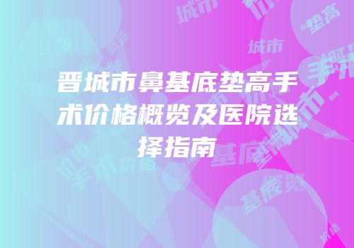 晋城市鼻基底垫高手术价格概览及医院选择指南