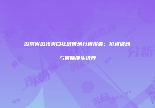湖南省激光美白祛斑市场分析报告：价格波动与医院医生推荐