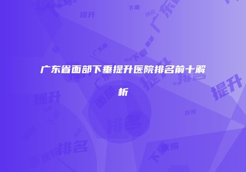 广东省面部下垂提升医院排名前十解析