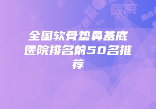 全国软骨垫鼻基底医院排名前50名推荐