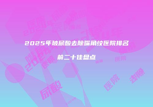 2025年玻尿酸去除嘴角纹医院排名前二十佳盘点