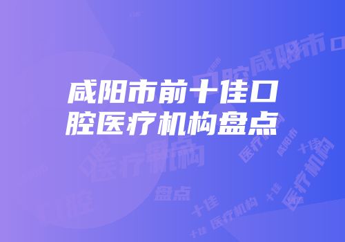 咸阳市前十佳口腔医疗机构盘点