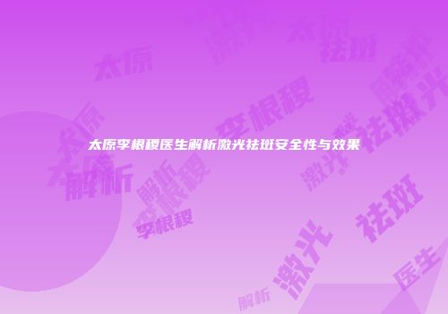 太原李根稷医生解析激光祛斑安全性与效果