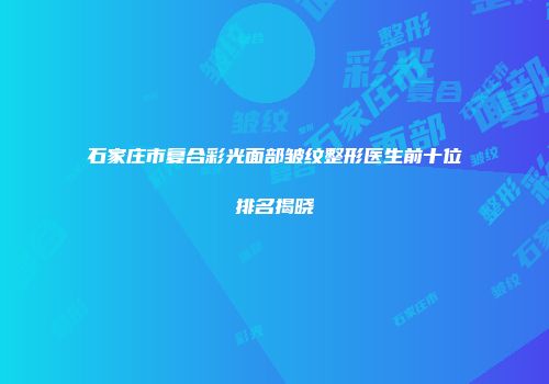 石家庄市复合彩光面部皱纹整形医生前十位排名揭晓