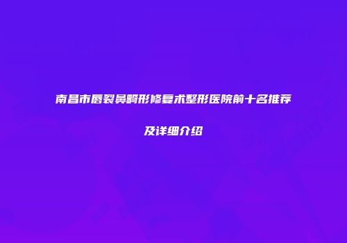 南昌市唇裂鼻畸形修复术整形医院前十名推荐及详细介绍