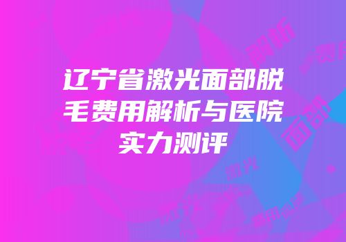 辽宁省激光面部脱毛费用解析与医院实力测评