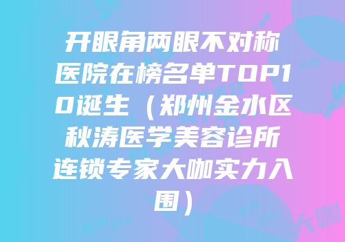 开眼角两眼不对称医院在榜名单TOP10诞生（郑州金水区秋涛医学美容诊所连锁专家大咖实力入围）