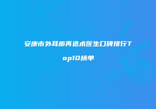 安康市外耳廓再造术医生口碑排行Top10榜单