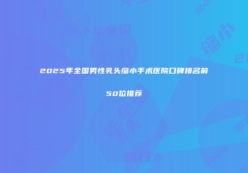 2025年全国男性乳头缩小手术医院口碑排名前50位推荐