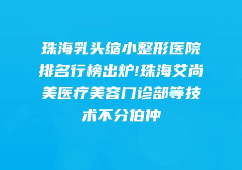 珠海乳头缩小整形医院排名行榜出炉!珠海艾尚美医疗美容门诊部等技术不分伯仲