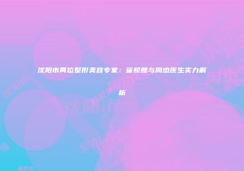 沈阳市两位整形美容专家：崔鲮鲤与周杰医生实力解析