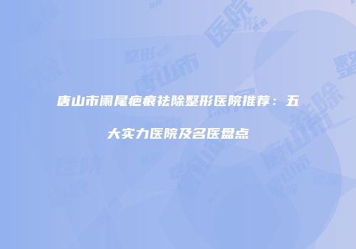 唐山市阑尾疤痕祛除整形医院推荐：五大实力医院及名医盘点