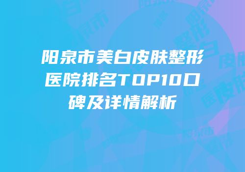 阳泉市美白皮肤整形医院排名TOP10口碑及详情解析
