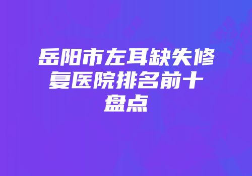 岳阳市左耳缺失修复医院排名前十盘点