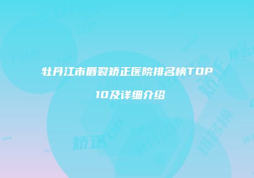 牡丹江市唇裂矫正医院排名榜TOP 10及详细介绍